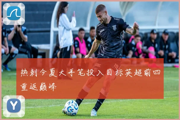 热刺今夏大手笔投入目标英超前四重返巅峰