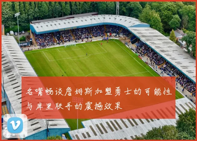 名嘴畅谈詹姆斯加盟勇士的可能性与库里联手的震撼效果