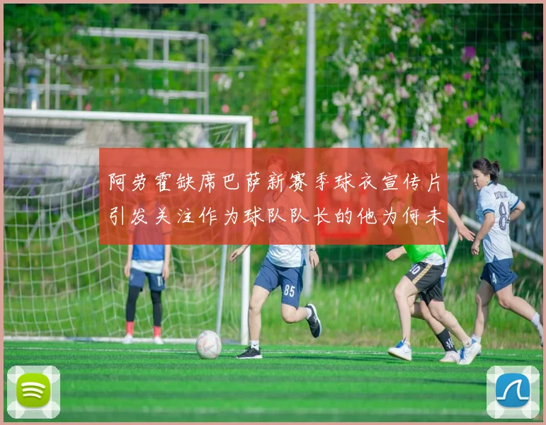 阿劳霍缺席巴萨新赛季球衣宣传片引发关注作为球队队长的他为何未现身