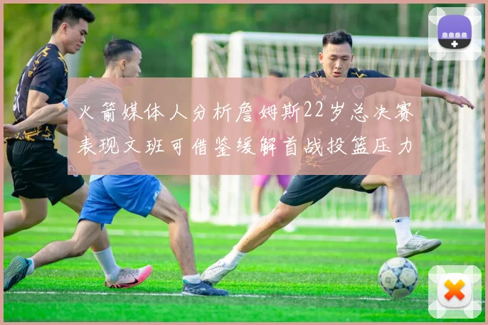 火箭媒体人分析詹姆斯22岁总决赛表现文班可借鉴缓解首战投篮压力