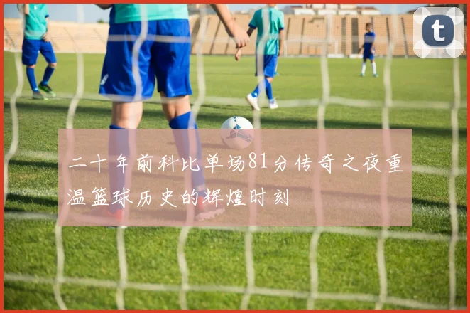 二十年前科比单场81分传奇之夜重温篮球历史的辉煌时刻