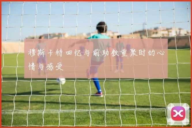穆斯卡特回忆与前助教重聚时的心情与感受