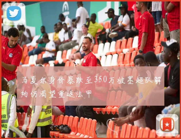 马夏尔身价暴跌至350万被墨超队解约仍渴望重返法甲