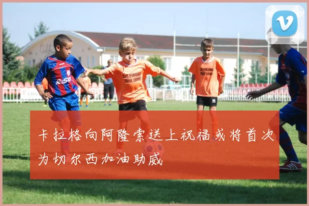 卡拉格向阿隆索送上祝福或将首次为切尔西加油助威