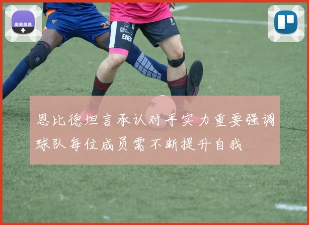 恩比德坦言承认对手实力重要强调球队每位成员需不断提升自我