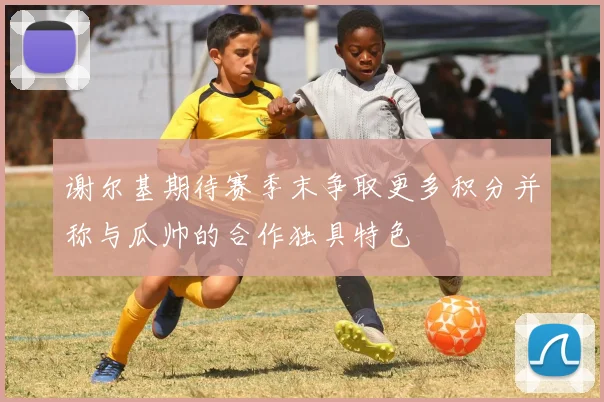 谢尔基期待赛季末争取更多积分并称与瓜帅的合作独具特色