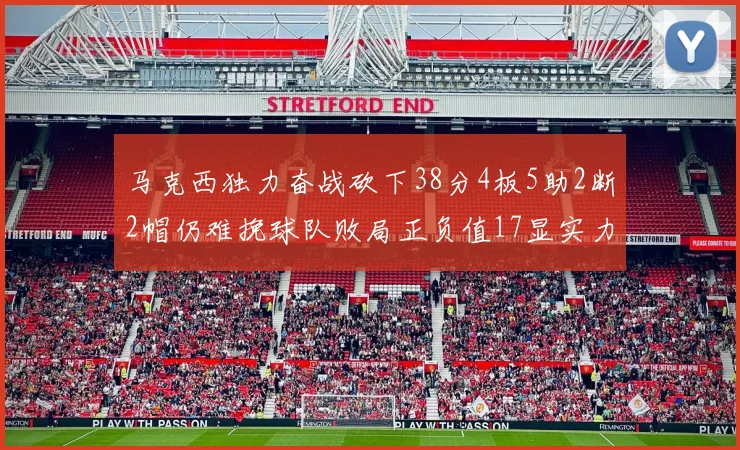 马克西独力奋战砍下38分4板5助2断2帽仍难挽球队败局正负值17显实力