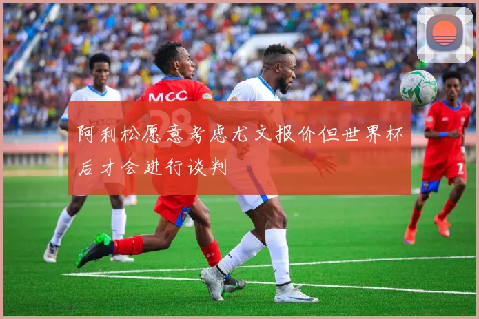 阿利松愿意考虑尤文报价但世界杯后才会进行谈判
