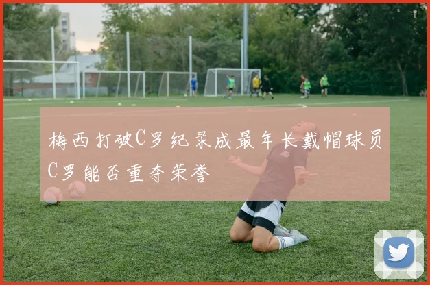 梅西打破C罗纪录成最年长戴帽球员C罗能否重夺荣誉
